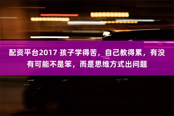 配资平台2017 孩子学得苦，自己教得累，有没有可能不是笨，而是思维方式出问题