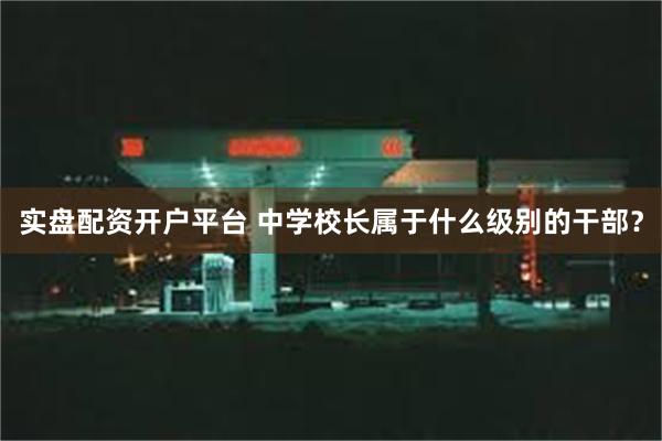 实盘配资开户平台 中学校长属于什么级别的干部？