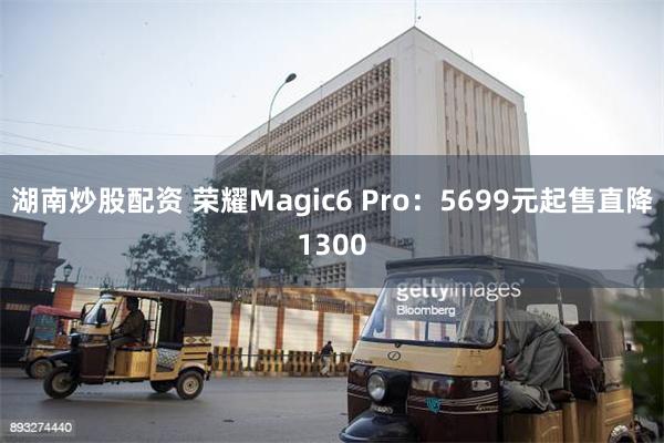 湖南炒股配资 荣耀Magic6 Pro：5699元起售直降1300