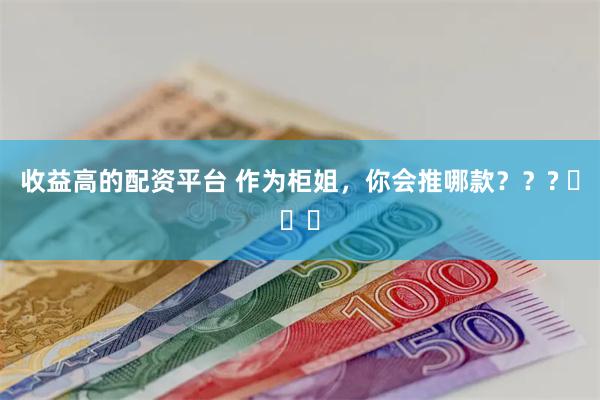 收益高的配资平台 作为柜姐，你会推哪款？？? ​​​