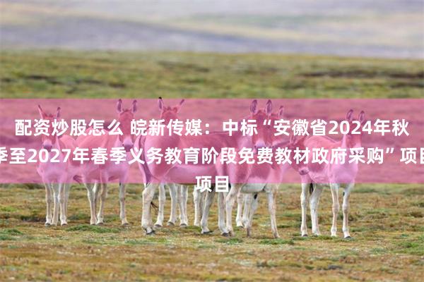 配资炒股怎么 皖新传媒：中标“安徽省2024年秋季至2027年春季义务教育阶段免费教材政府采购”项目