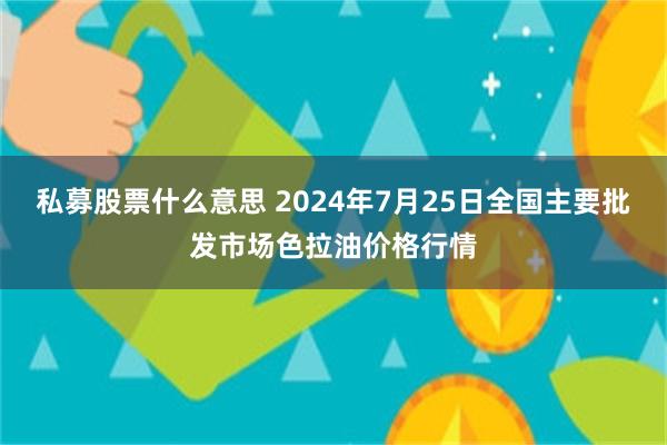 私募股票什么意思 2024年7月25日全国主要批发市场色拉油价格行情