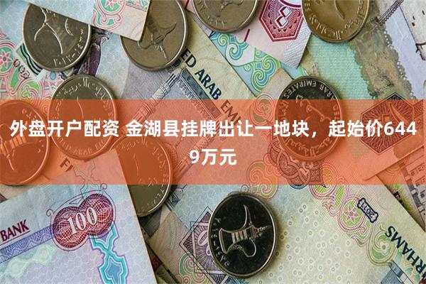 外盘开户配资 金湖县挂牌出让一地块，起始价6449万元