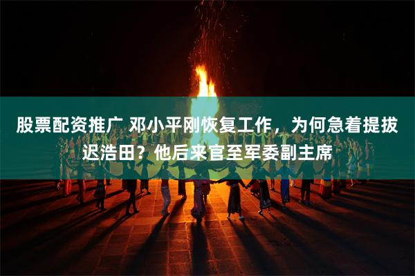 股票配资推广 邓小平刚恢复工作，为何急着提拔迟浩田？他后来官至军委副主席