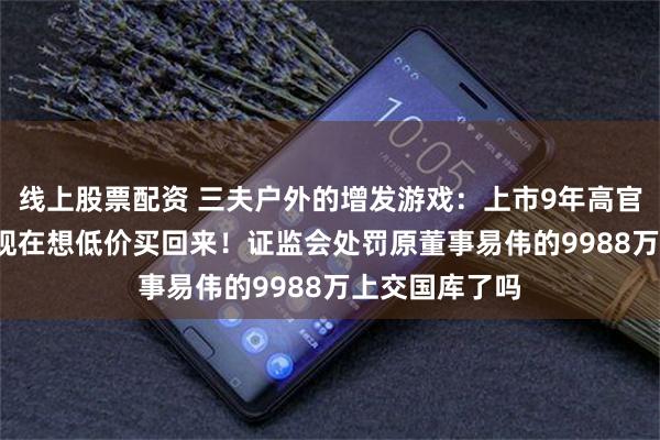 线上股票配资 三夫户外的增发游戏：上市9年高官套现3.5亿后现在想低价买回来！证监会处罚原董事易伟的9988万上交国库了吗