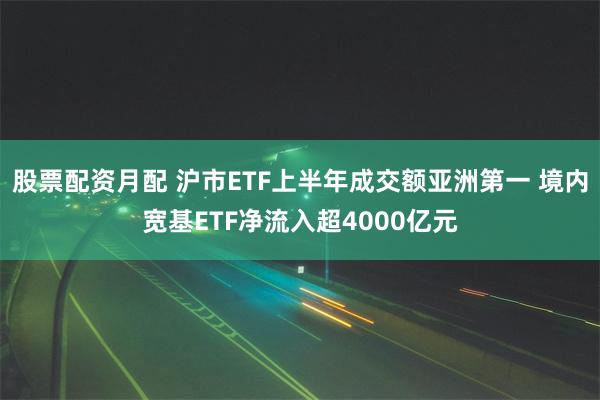 股票配资月配 沪市ETF上半年成交额亚洲第一 境内宽基ETF净流入超4000亿元