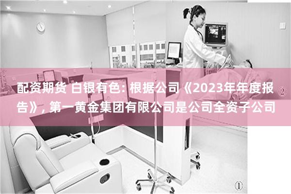 配资期货 白银有色: 根据公司《2023年年度报告》, 第一黄金集团有限公司是公司全资子公司