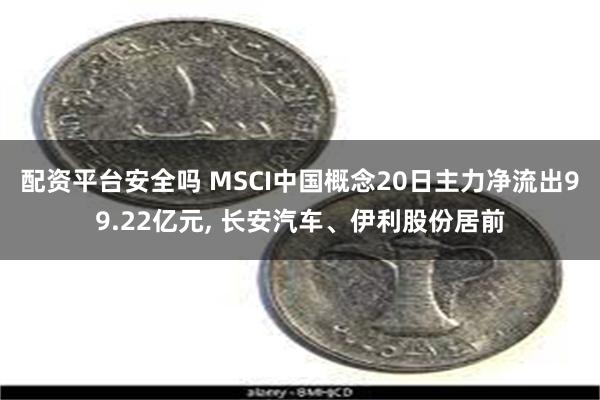 配资平台安全吗 MSCI中国概念20日主力净流出99.22亿元, 长安汽车、伊利股份居前