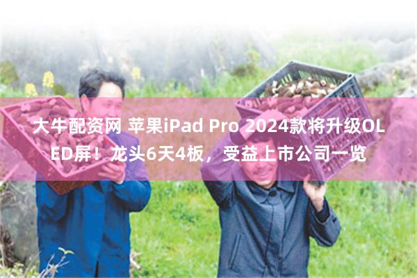 大牛配资网 苹果iPad Pro 2024款将升级OLED屏！龙头6天4板，受益上市公司一览