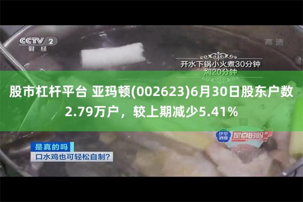 股市杠杆平台 亚玛顿(002623)6月30日股东户数2.79万户，较上期减少5.41%