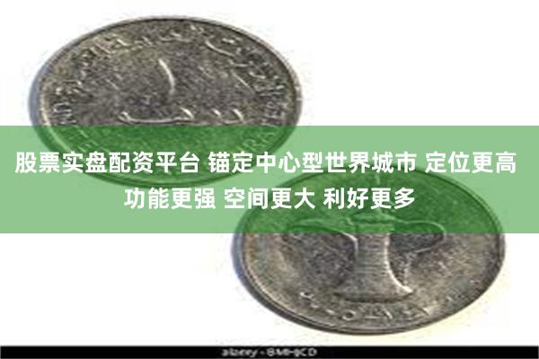 股票实盘配资平台 锚定中心型世界城市 定位更高 功能更强 空间更大 利好更多