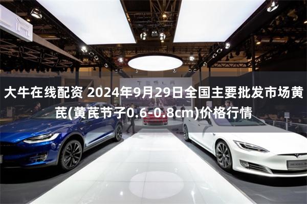 大牛在线配资 2024年9月29日全国主要批发市场黄芪(黄芪节子0.6-0.8cm)价格行情