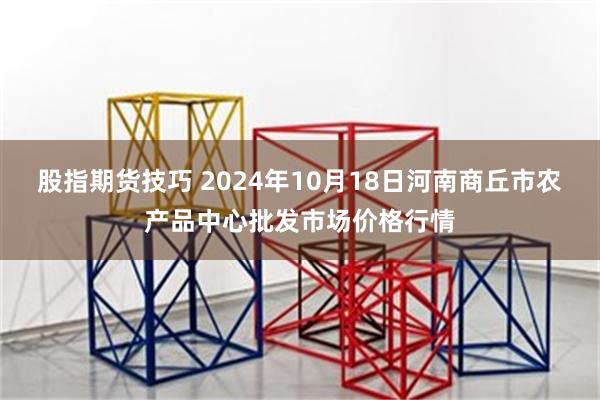 股指期货技巧 2024年10月18日河南商丘市农产品中心批发市场价格行情