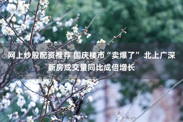 网上炒股配资推荐 国庆楼市“卖爆了” 北上广深新房成交量同比成倍增长