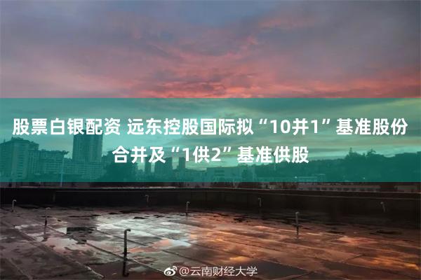 股票白银配资 远东控股国际拟“10并1”基准股份合并及“1供2”基准供股