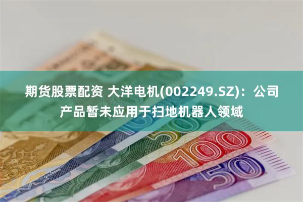 期货股票配资 大洋电机(002249.SZ)：公司产品暂未应用于扫地机器人领域