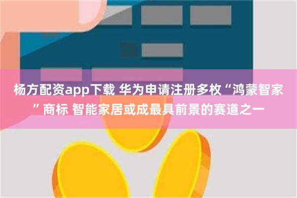 杨方配资app下载 华为申请注册多枚“鸿蒙智家”商标 智能家居或成最具前景的赛道之一