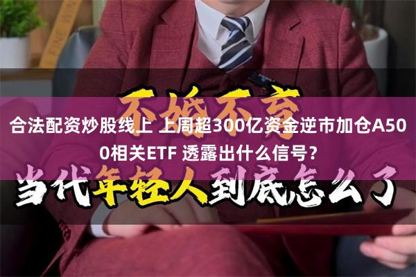 合法配资炒股线上 上周超300亿资金逆市加仓A500相关ETF 透露出什么信号？