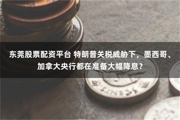 东莞股票配资平台 特朗普关税威胁下，墨西哥、加拿大央行都在准备大幅降息？