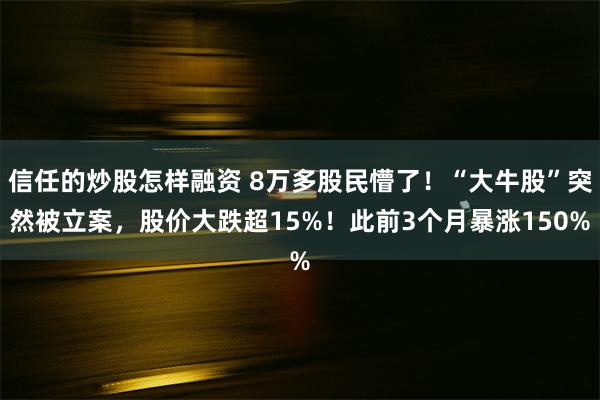 信任的炒股怎样融资 8万多股民懵了！“大牛股”突然被立案，股价大跌超15%！此前3个月暴涨150%