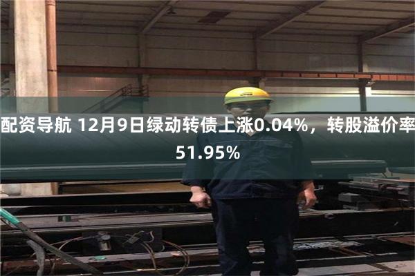 配资导航 12月9日绿动转债上涨0.04%，转股溢价率51.95%