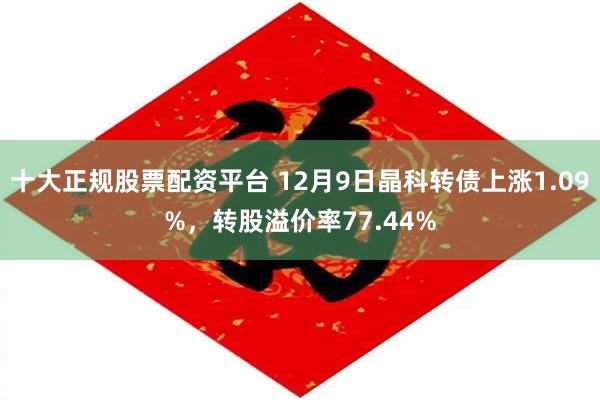 十大正规股票配资平台 12月9日晶科转债上涨1.09%，转股溢价率77.44%