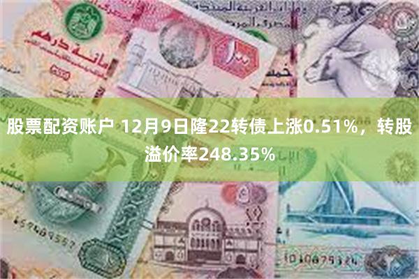 股票配资账户 12月9日隆22转债上涨0.51%，转股溢价率248.35%