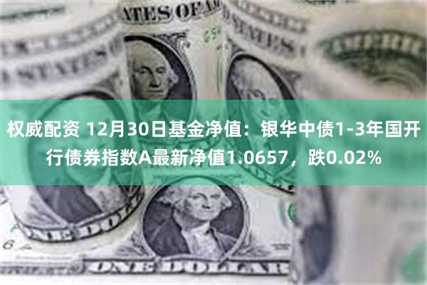 权威配资 12月30日基金净值：银华中债1-3年国开行债券指数A最新净值1.0657，跌0.02%