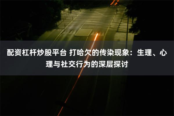 配资杠杆炒股平台 打哈欠的传染现象：生理、心理与社交行为的深层探讨