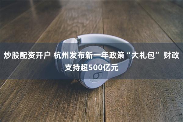 炒股配资开户 杭州发布新一年政策“大礼包” 财政支持超500亿元