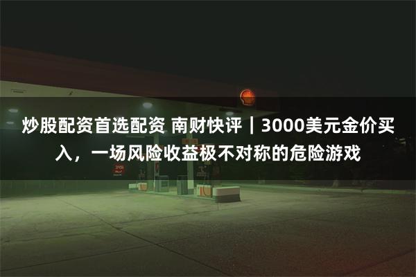 炒股配资首选配资 南财快评｜3000美元金价买入，一场风险收益极不对称的危险游戏